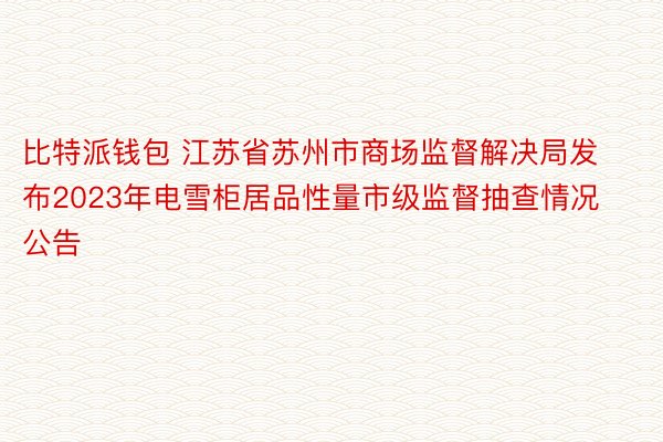比特派钱包 江苏省苏州市商场监督解决局发布2023年电雪柜居品性量市级监督抽查情况公告