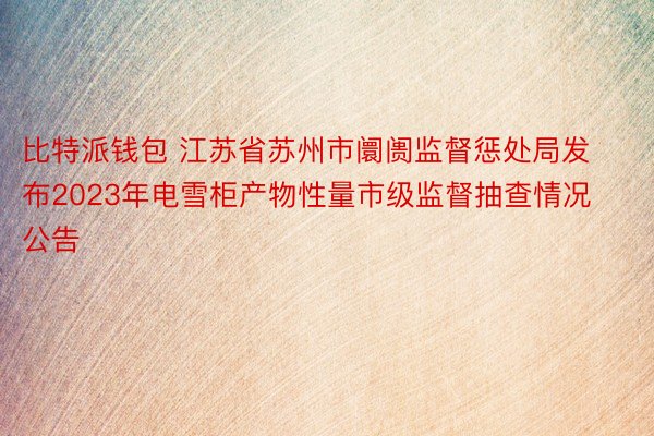 比特派钱包 江苏省苏州市阛阓监督惩处局发布2023年电雪柜产物性量市级监督抽查情况公告